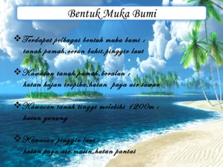 Bentuk Muka Bumi
Terdapat pelbagai bentuk muka bumi :
 tanah pamah,cerun bukit,pinggir laut

Kawasan tanah pamah,beralun :
 hutan hujan tropika,hutan paya air tawar

Kawasan tanah tinggi melebihi 1200m :
 hutan gunung

Kawasan pinggir laut :
 hutan paya air masin,hutan pantai
 