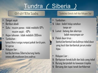 Tundra ( Siberia )
            Ciri-ciri Iklim Tundra                      Tumbuhan Semula Jadi dan Hidupan Liar

• Sangat sejuk                                  • Tumbuhan :
• Beribun abadi                                 § Liken : boleh hidup setahun
• Suhu : musim panas : tidak melebihi 10⁰c                 tanpa air
         musim sejuk : -10⁰c                    § Lumut : batang dan akarnya
• Hujan tahunan : tidak melebihi 300mm                      boleh menyimpan air
• Tumbuhan :                                    § Pokok daun tirus :
  lumut,liken,rusiga,rumput,pokok larch,pain,     bantut,berbentuk kon,kulitnya tebal,daun
  fir,sprus                                       yang kecil dan berbentuk jarum,malar
• Hidupan liar :                                  hijau
  karibu,harimau Siberia,burung hantu
  snowy,elk,muskoxen,lynx,walrus                •   Hidupan Liar :
                                                §   Berlapisan lemak,kulit dan bulu yang tebal
                                                §   Burung berpindah ke kawasan tropika
                                                §   Beruang dan tupai tanah berhibernat
 