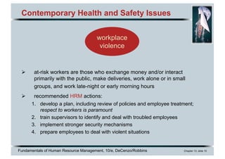 Fundamentals of Human Resource Management, 10/e, DeCenzo/Robbins Chapter 13, slide 10
Contemporary Health and Safety Issues
Ø at-risk workers are those who exchange money and/or interact
primarily with the public, make deliveries, work alone or in small
groups, and work late-night or early morning hours
Ø recommended HRM actions:
1. develop a plan, including review of policies and employee treatment;
respect to workers is paramount
2. train supervisors to identify and deal with troubled employees
3. implement stronger security mechanisms
4. prepare employees to deal with violent situations
workplace
violence
 