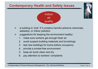 Fundamentals of Human Resource Management, 10/e, DeCenzo/Robbins Chapter 13, slide 11
Contemporary Health and Safety Issues
Ø a building is “sick” if it contains harmful airborne chemicals,
asbestos, or indoor pollution
Ø suggestions for keeping the environment healthy:
1. make sure workers get enough fresh air
2. avoid suspect building materials and furnishings
3. test new buildings for toxins before occupancy
4. provide a smoke-free environment
5. keep air ducts clean and dry
6. pay attention to workers’ complaints
indoor
air
quality
 