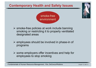 Fundamentals of Human Resource Management, 10/e, DeCenzo/Robbins Chapter 13, slide 13
Contemporary Health and Safety Issues
Ø smoke-free policies at work include banning
smoking or restricting it to properly ventilated
designated areas
Ø employees should be involved in phase-in of
programs
Ø some employers offer incentives and help for
employees to stop smoking
smoke-free
environment
 
