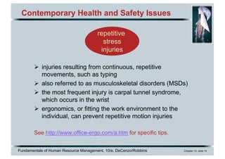 Fundamentals of Human Resource Management, 10/e, DeCenzo/Robbins Chapter 13, slide 14
Contemporary Health and Safety Issues
Ø injuries resulting from continuous, repetitive
movements, such as typing
Ø also referred to as musculoskeletal disorders (MSDs)
Ø the most frequent injury is carpal tunnel syndrome,
which occurs in the wrist
Ø ergonomics, or fitting the work environment to the
individual, can prevent repetitive motion injuries
See http://www.office-ergo.com/a.htm for specific tips.
repetitive
stress
injuries
 