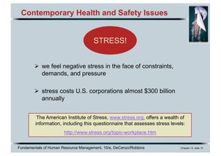 Fundamentals of Human Resource Management, 10/e, DeCenzo/Robbins Chapter 13, slide 15
Contemporary Health and Safety Issues
Ø we feel negative stress in the face of constraints,
demands, and pressure
Ø stress costs U.S. corporations almost $300 billion
annually
STRESS!
The American Institute of Stress, www.stress.org, offers a wealth of
information, including this questionnaire that assesses stress levels:
http://www.stress.org/topic-workplace.htm
 