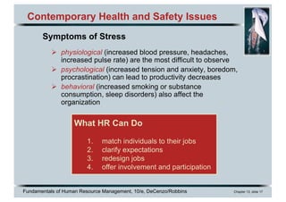 Fundamentals of Human Resource Management, 10/e, DeCenzo/Robbins Chapter 13, slide 17
Contemporary Health and Safety Issues
Ø physiological (increased blood pressure, headaches,
increased pulse rate) are the most difficult to observe
Ø psychological (increased tension and anxiety, boredom,
procrastination) can lead to productivity decreases
Ø behavioral (increased smoking or substance
consumption, sleep disorders) also affect the
organization
What HR Can Do
1. match individuals to their jobs
2. clarify expectations
3. redesign jobs
4. offer involvement and participation
Symptoms of Stress
 