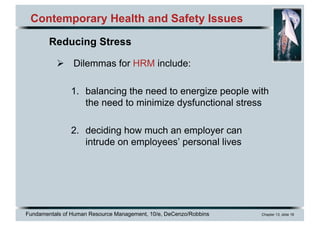 Fundamentals of Human Resource Management, 10/e, DeCenzo/Robbins Chapter 13, slide 18
Contemporary Health and Safety Issues
Ø Dilemmas for HRM include:
1. balancing the need to energize people with
the need to minimize dysfunctional stress
2. deciding how much an employer can
intrude on employees’ personal lives
Reducing Stress
 