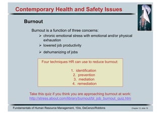 Fundamentals of Human Resource Management, 10/e, DeCenzo/Robbins Chapter 13, slide 19
Four techniques HR can use to reduce burnout:
1. identification
2. prevention
3. mediation
4. remediation
Contemporary Health and Safety Issues
Burnout is a function of three concerns:
Ø chronic emotional stress with emotional and/or physical
exhaustion
Ø lowered job productivity
Ø dehumanizing of jobs
Take this quiz if you think you are approaching burnout at work:
http://stress.about.com/library/burnout/bl_job_burnout_quiz.htm
Burnout
 
