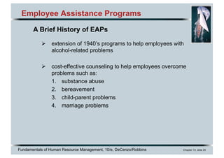 Fundamentals of Human Resource Management, 10/e, DeCenzo/Robbins Chapter 13, slide 20
Employee Assistance Programs
Ø extension of 1940’s programs to help employees with
alcohol-related problems
Ø cost-effective counseling to help employees overcome
problems such as:
1. substance abuse
2. bereavement
3. child-parent problems
4. marriage problems
A Brief History of EAPs
 