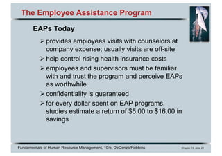 Fundamentals of Human Resource Management, 10/e, DeCenzo/Robbins Chapter 13, slide 21
The Employee Assistance Program
Øprovides employees visits with counselors at
company expense; usually visits are off-site
Øhelp control rising health insurance costs
Øemployees and supervisors must be familiar
with and trust the program and perceive EAPs
as worthwhile
Øconfidentiality is guaranteed
Øfor every dollar spent on EAP programs,
studies estimate a return of $5.00 to $16.00 in
savings
EAPs Today
 