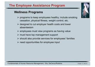 Fundamentals of Human Resource Management, 10/e, DeCenzo/Robbins Chapter 13, slide 22
The Employee Assistance Program
Ø programs to keep employees healthy; include smoking
cessation, physical fitness, weight control, etc.
Ø designed to cut employer health costs and lower
absenteeism
Ø employees must view programs as having value
Ø must have top management support
Ø should also provide services for employees’ families
Ø need opportunities for employee input
Wellness Programs
 