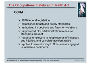 Fundamentals of Human Resource Management, 10/e, DeCenzo/Robbins Chapter 13, slide 3
The Occupational Safety and Health Act
OSHA
Ø 1970 federal legislation
Ø established health and safety standards
Ø authorized inspections and fines for violations
Ø empowered OSH Administration to ensure
standards are met
Ø requires employers to keep records of illnesses
and injuries, and calculate accident ratios
Ø applies to almost every U.S. business engaged
in interstate commerce
 