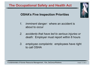 Fundamentals of Human Resource Management, 10/e, DeCenzo/Robbins Chapter 13, slide 4
The Occupational Safety and Health Act
1. imminent danger: where an accident is
about to occur
2. accidents that have led to serious injuries or
death: Employer must report within 8 hours
3. employee complaints: employees have right
to call OSHA
OSHA’s Five Inspection Priorities
 