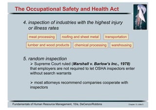 Fundamentals of Human Resource Management, 10/e, DeCenzo/Robbins Chapter 13, slide 5
The Occupational Safety and Health Act
4. inspection of industries with the highest injury
or illness rates
5. random inspection
Ø Supreme Court ruled (Marshall v. Barlow’s Inc., 1978)
that employers are not required to let OSHA inspectors enter
without search warrants
Ø most attorneys recommend companies cooperate with
inspectors
meat processing
lumber and wood products
roofing and sheet metal
chemical processing
transportation
warehousing
 