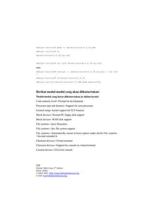 debian:/usr/src# dpkg -i kernel-source-2.4.18.deb 
debian:/usr/src# ls 
kernel-source-2.4.18.tar.bz2 
debian:/usr/src# tar xjvf kernel-source-2.4.18.tar.bz2 
atau 
debian:/usr/src# bunzip2 –c kernel-source-2.4.18.tar.bz2 | tar xvf 
- 
debian:/usr/src# cd kernel-source-2.4.18 
debian:/usr/src/kernel-source-2.4.18# make menuconfig 
Berikut modul-modul yang akan diikutsertakan: 
Modul-modul yang harus diikutsertakan ke dalam kernel: 
Code maturity level->Prompt for development 
Processor type and features->Support for your processor 
General setup->kernel support for ELF binaries 
Block devices->Normal PC floppy disk support 
Block devices->RAM disk support 
File systems->/proc filesystem 
File systems->/dev file system support 
File systems->Automatically mount at boot (option under devfs) File systems- 
>Second extended fs 
Character devices->Virtual terminal 
Character devices->Support for console on virtual terminal 
Console drivers->VGA text console 
268 
Debian GNU/Linux 2nd Edition 
Askari Azikin 
©2004-2007, http://www.debianindonesia.org 
E-mail: kari@debianindonesia.org 
 