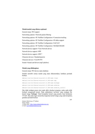 Modul yang dihilangkan: 
General setup->PCI device name database 
Setelah memilih semua modul yang akan diikutsertakan, ketikkan perintah 
berikut: 
debian:/usr/src/kernel-source-2.4.18# make clean 
debian:/usr/src/kernel-source-2.4.18# make dep 
debian:/usr/src/kernel-source-2.4.18# make bzImage 
debian:/usr/src/kernel-source-2.4.18# make modules 
debian:/usr/src/kernel-source-2.4.18# make modules_install 
Jika tidak terdapat pesan error pada akhir eksekusi program, maka anda telah 
berhasil menginstall kernel. Pada subdirektori 'arc/boot/' akan terdapat file 
kernel image 'bzImage'. Hasil kompilasi kernel yang penulis buat berukuran 
'372 kb'. Jika anda ingin memeriksa kapasitas kernel image yang anda kompilasi, 
gunakan perintah berikut: 
269 
Modul-modul yang sifatnya optional: 
General setup->PCI support 
Networking options->Network packet filtering 
Networking options->IP: Netfilter Configuration->Connection tracking 
Networking options->IP: Netfilter Configuration->IP tables support 
Networking options->IP: Netfilter Configuration->Full NAT 
Networking options->IP: Netfilter Configuration->MASQUERADE 
Network device support->Your Network device 
Network device support->PPP 
Network device support->PPP * 
Character devices->Standard/generic 
Character devices->Unix98 PTY 
Sound->Sound card drivers (mp3 jukebox) 
Debian GNU/Linux 2nd Edition 
Askari Azikin 
©2004-2007, http://www.debianindonesia.org 
E-mail: kari@debianindonesia.org 
 