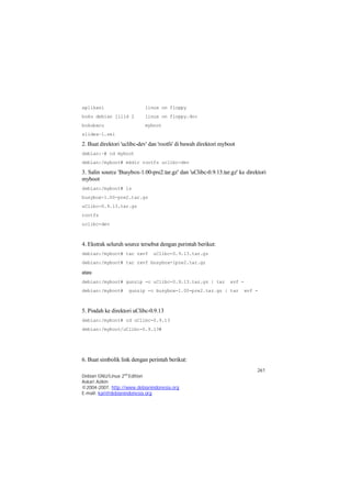 aplikasi linux on floppy 
buku debian jilid 2 linux on floppy.doc 
bukubaru myboot 
slidea~1.sxi 
2. Buat direktori 'uclibc-dev' dan 'rootfs' di bawah direktori myboot 
debian:~# cd myboot 
debian:/myboot# mkdir rootfs uclibc-dev 
3. Salin source 'Busybox-1.00-pre2.tar.gz' dan 'uClibc-0.9.13.tar.gz' ke direktori 
myboot 
debian:/myboot# ls 
busybox-1.00-pre2.tar.gz 
uClibc-0.9.13.tar.gz 
rootfs 
uclibc-dev 
4. Ekstrak seluruh source tersebut dengan perintah berikut: 
debian:/myboot# tar zxvf uClibc-0.9.13.tar.gz 
debian:/myboot# tar zxvf busybox-1pre2.tar.gz 
atau 
debian:/myboot# gunzip -c uClibc-0.9.13.tar.gz | tar xvf - 
debian:/myboot# gunzip -c busybox-1.00-pre2.tar.gz | tar xvf - 
261 
5. Pindah ke direktori uClibc-0.9.13 
debian:/myboot# cd uClibc-0.9.13 
debian:/myboot/uClibc-0.9.13# 
6. Buat simbolik link dengan perintah berikut: 
Debian GNU/Linux 2nd Edition 
Askari Azikin 
©2004-2007, http://www.debianindonesia.org 
E-mail: kari@debianindonesia.org 
 