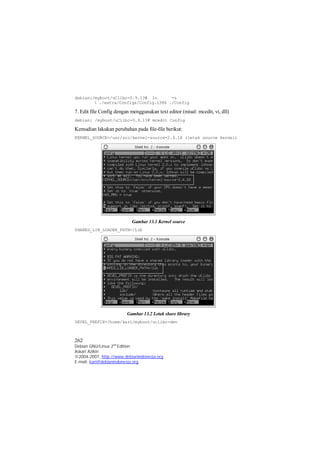 debian:/myboot/uClibc-0.9.13# ln -s 
 ./extra/Configs/Config.i386 ./Config 
7. Edit file Config dengan menggunakan text editor (misal: mcedit, vi, dll) 
debian: /myboot/uClibc-0.9.13# mcedit Config 
Kemudian lakukan perubahan pada file-file berikut: 
KERNEL_SOURCE=/usr/src/kernel-source-2.4.18 (letak source kernel) 
Gambar 13.1 Kernel source 
SHARED_LIB_LOADER_PATH=/Lib 
Gambar 13.2 Letak share library 
DEVEL_PREFIX=/home/kari/myboot/uclibc-dev 
262 
Debian GNU/Linux 2nd Edition 
Askari Azikin 
©2004-2007, http://www.debianindonesia.org 
E-mail: kari@debianindonesia.org 
 