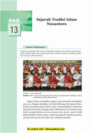 153
13
Tujuan Pembelajaran
Sejarah Tradisi Islam
Nusantara
Agama Islam merupakan agama yang menyukai keindahan
atau seni. Dengan demikian seni tidak dilarang oleh ajaran Islam.
Namun kesenian dalam Islam harus memperhatikan keluhuran
budi dan moral dan menjaga aurat. Oleh karena itu kesenian yang
tidak mengindahkan norma-norma dan moral, maka tidak
diperbolehkan dalam Islam, seperti pornografi (gambar-gambar
mesum) dan porno aksi (aksi atau tindakan mesum).
Setelah mempelajari bab ini siswa diharapkan dapat menceritakan Seni Budaya
lokal sebagai bagian dari tradisi Islam dan memberi apresiasi terhadap tradisi
dan upacara adat kesukuan.
Sumber: www.nad.go.id
Gambar 13.1 Tari Saman berasal dari Aceh yang digunakan sebagai sarana
penyebaran agama Islam di Aceh
Di unduh dari : Bukupaket.com
 