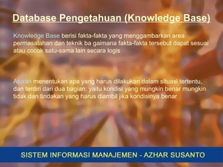 Database Pengetahuan (Knowledge Base)
Knowledge Base berisi fakta-fakta yang menggambarkan area
permasalahan dan teknik ba gaimana fakta-fakta tersebut dapat sesuai
atau cocok satu-sama lain secara logis
Aturan menentukan apa yang harus dilakukan dalam situasi tertentu,
dan terdiri dari dua bagian: yaitu kondisi yang mungkin benar mungkin
tidak dan tindakan yang harus diambil jika kondisinya benar
 