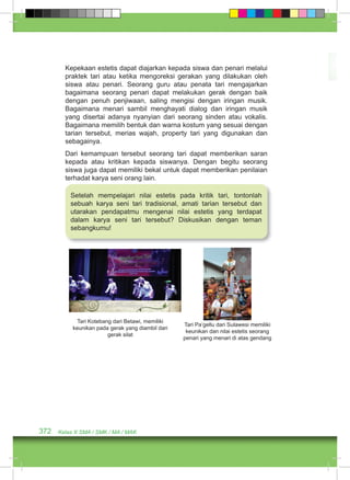 Kepekaan estetis dapat diajarkan kepada siswa dan penari melalui 
praktek tari atau ketika mengoreksi gerakan yang dilakukan oleh 
siswa atau penari. Seorang guru atau penata tari mengajarkan 
bagaimana seorang penari dapat melakukan gerak dengan baik 
dengan penuh penjiwaan, saling mengisi dengan iringan musik. 
Bagaimana menari sambil menghayati dialog dan iringan musik 
yang disertai adanya nyanyian dari seorang sinden atau vokalis. 
Bagaimana memilih bentuk dan warna kostum yang sesuai dengan 
tarian tersebut, merias wajah, property tari yang digunakan dan 
sebagainya. 
Dari kemampuan tersebut seorang tari dapat memberikan saran 
kepada atau kritikan kepada siswanya. Dengan begitu seorang 
siswa juga dapat memiliki bekal untuk dapat memberikan penilaian 
terhadat karya seni orang lain. 
Setelah mempelajari nilai estetis pada kritik tari, tontonlah 
sebuah karya seni tari tradisional, amati tarian tersebut dan 
utarakan pendapatmu mengenai nilai estetis yang terdapat 
dalam karya seni tari tersebut? Diskusikan dengan teman 
sebangkumu! 
Tari Kotebang dari Betawi, memiliki 
keunikan pada gerak yang diambil dari 
gerak silat 
372 Kelas X SMA / SMK / MA / MAK 
Tari Pa’gellu dari Sulawesi memiliki 
keunikan dan nilai estetis seorang 
penari yang menari di atas gendang 
 