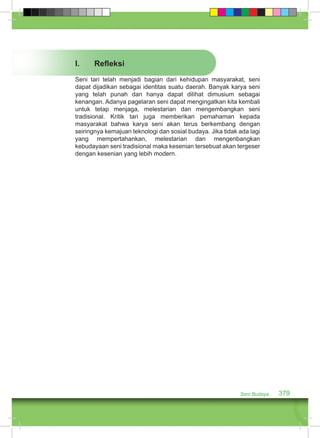 I. Refleksi 
Seni tari telah menjadi bagian dari kehidupan masyarakat, seni 
dapat dijadikan sebagai identitas suatu daerah. Banyak karya seni 
yang telah punah dan hanya dapat dilihat dimusium sebagai 
kenangan. Adanya pagelaran seni dapat mengingatkan kita kembali 
untuk tetap menjaga, melestarian dan mengembangkan seni 
tradisional. Kritik tari juga memberikan pemahaman kepada 
masyarakat bahwa karya seni akan terus berkembang dengan 
seiringnya kemajuan teknologi dan sosial budaya. Jika tidak ada lagi 
yang mempertahankan, melestarian dan mengenbangkan 
kebudayaan seni tradisional maka kesenian tersebuat akan tergeser 
dengan kesenian yang lebih modern. 
Seni Budaya 379 
