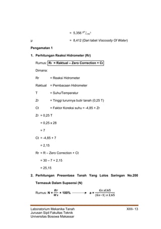 Laboratorium Mekanika Tanah XIIII- 13
Jurusan Sipil Fakultas Teknik
Universitas Bosowa Makassar
= 5,356 𝑔𝑟
𝑐𝑚
⁄ 3
µ = 8,412 (Dari tabel Viscossity Of Water)
Pengamatan 1
1. Perhitungan Reaksi Hidrometer (Rr)
Rumus: Rr = Raktual – Zero Correction + Ct
Dimana:
Rr = Reaksi Hidrometer
Raktual = Pembacaan Hidrometer
T = Suhu/Temperatur
Zr = Tinggi turunnya butir tanah (0,25 T)
Ct = Faktor Koreksi suhu = -4,85 + Zr
Zr = 0,25 T
= 0,25 x 28
= 7
Ct = -4,85 + 7
= 2,15
Rr = R – Zero Correction + Ct
= 30 – 7 + 2,15
= 25,15
2. Perhitungan Presentase Tanah Yang Lolos Saringan No.200
Termasuk Dalam Supsensi (N)
Rumus: N =
𝑹𝒓
𝑾𝒔
× 100% a =
𝑮𝒔 𝒙𝒍,𝟔𝟓
(𝑮𝒔−𝟏) 𝒙 𝟐,𝟔𝟓
 