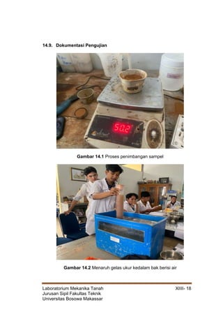 Laboratorium Mekanika Tanah XIIII- 18
Jurusan Sipil Fakultas Teknik
Universitas Bosowa Makassar
14.9. Dokumentasi Pengujian
Gambar 14.1 Proses penimbangan sampel
Gambar 14.2 Menaruh gelas ukur kedalam bak berisi air
 