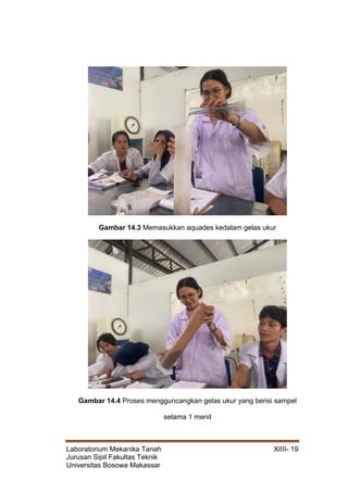 Laboratorium Mekanika Tanah XIIII- 19
Jurusan Sipil Fakultas Teknik
Universitas Bosowa Makassar
Gambar 14.3 Memasukkan aquades kedalam gelas ukur
Gambar 14.4 Proses mengguncangkan gelas ukur yang berisi sampel
selama 1 menit
 