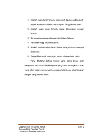 Laboratorium Mekanika Tanah XIIII- 2
Jurusan Sipil Fakultas Teknik
Universitas Bosowa Makassar
1. Apakah suatu tanah tertentu cook untuk dipakai pada proyek-
proyek konstruksi seperti: Bendungan, Tanggul dan Jalan.
2. Apakah suatu tanah tertentu dapat dikeringkan dengan
mudah.
3. Kemungkinan pengembangan akibat pembekuan.
4. Perkiraan tinggi tekanan kapiler.
5. Apakah tanah tersebut dapat dipakai sebagai campuran aspal
dan beton.
6. Design filter untuk mencegah bahan – bahan butir halus.
Perlu diketahui bahwa butiran yang sama besar akan
mengalami penurunan dan kecepatan yang sama sedangkan butiran
yang lebih besar mempunyai kecepatan lebih besar dibandingkan
dengan yang berbutir halus.
 