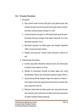 Laboratorium Mekanika Tanah XIIII- 8
Jurusan Sipil Fakultas Teknik
Universitas Bosowa Makassar
14.4. Prosedur Percobaan
1. Persiapan:
a. Sisa contoh tanah kira-kira 200 gram yang telah dioven dari
analisa saringan ditumbuk sampai halus pada cawan porselin,
kemudian disaring diatas saringan no. 200.
b. Tanah yang lolos saringan no. 200 diambil sebanyak 50 gram,
kemudian dicampur dengan water glass sebanyak 10 cc lalu
ditambah aquades 115 cc.
c. Kemudian dicampur ke dalam gelas ukur dengan kapasitas
1000 cc yang kemudian diaduk.
d. Setelah pencampuran merata maka didiamkan selama 24
jam.
2. Pelaksanaan Percobaan:
a. Contoh yang telah didiamkan selama 24 jam, lalu dimasukan
ke dalam mixer selama 15 menit.
b. Setelah itu dimasukan kembali ke dalam gelas ukur yang
berkapasitas 1000 cc dan di tambah aquades hingga 1000 cc.
c. Ujung tabung ditutup dengan tangan dan diguncan selama 1
menit agar merata dan selanjutnya direnamkan ke dalam bak
kaca yang terisi oleh air.
d. Masukan hydrometer ke dalam gelas ukur yang berisi larutan
dan masukan pula hydrometer ke dalam bak kaca yang berisi
air dalam keadaan bebas terapung.
 