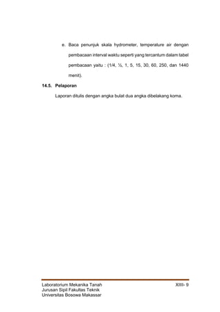 Laboratorium Mekanika Tanah XIIII- 9
Jurusan Sipil Fakultas Teknik
Universitas Bosowa Makassar
e. Baca penunjuk skala hydrometer, temperature air dengan
pembacaan interval waktu seperti yang tercantum dalam tabel
pembacaan yaitu : (1/4, ½, 1, 5, 15, 30, 60, 250, dan 1440
menit).
14.5. Pelaporan
Laporan ditulis dengan angka bulat dua angka dibelakang koma.
 