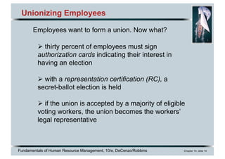 Fundamentals of Human Resource Management, 10/e, DeCenzo/Robbins Chapter 14, slide 14
Unionizing Employees
Employees want to form a union. Now what?
Ø thirty percent of employees must sign
authorization cards indicating their interest in
having an election
Ø with a representation certification (RC), a
secret-ballot election is held
Ø if the union is accepted by a majority of eligible
voting workers, the union becomes the workers’
legal representative
 
