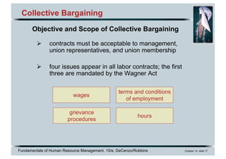 Fundamentals of Human Resource Management, 10/e, DeCenzo/Robbins Chapter 14, slide 17
Collective Bargaining
Ø contracts must be acceptable to management,
union representatives, and union membership
Ø four issues appear in all labor contracts; the first
three are mandated by the Wagner Act
Objective and Scope of Collective Bargaining
wages
grievance
procedures
hours
terms and conditions
of employment
 