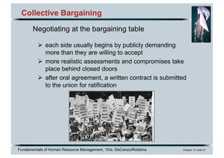 Fundamentals of Human Resource Management, 10/e, DeCenzo/Robbins Chapter 14, slide 21
Collective Bargaining
Ø each side usually begins by publicly demanding
more than they are willing to accept
Ø more realistic assessments and compromises take
place behind closed doors
Ø after oral agreement, a written contract is submitted
to the union for ratification
Negotiating at the bargaining table
 