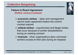 Fundamentals of Human Resource Management, 10/e, DeCenzo/Robbins Chapter 14, slide 23
Collective Bargaining
Ø economic strikes - labor and management
cannot reach agreement before the current
contract expires
Ø wildcat strikes - unauthorized and illegal strikes
that occur because of worker dissatisfaction
during an existing contract
Ø lockouts - when organizations deny unionized
workers access to their jobs during an impasse
Failure to Reach Agreement
Strikes versus Lockouts
 