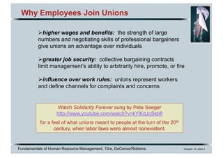 Fundamentals of Human Resource Management, 10/e, DeCenzo/Robbins Chapter 14, slide 4
Why Employees Join Unions
Øhigher wages and benefits: the strength of large
numbers and negotiating skills of professional bargainers
give unions an advantage over individuals
Øgreater job security: collective bargaining contracts
limit management’s ability to arbitrarily hire, promote, or fire
Øinfluence over work rules: unions represent workers
and define channels for complaints and concerns
Watch Solidarity Forever sung by Pete Seeger
http://www.youtube.com/watch?v=kYiKdJoSsb8
for a feel of what unions meant to people at the turn of the 20th
century, when labor laws were almost nonexistent.
 