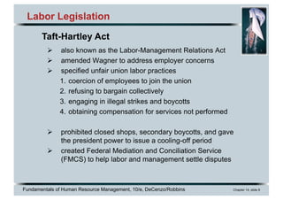 Fundamentals of Human Resource Management, 10/e, DeCenzo/Robbins Chapter 14, slide 8
Labor Legislation
Ø also known as the Labor-Management Relations Act
Ø amended Wagner to address employer concerns
Ø specified unfair union labor practices
1. coercion of employees to join the union
2. refusing to bargain collectively
3. engaging in illegal strikes and boycotts
4. obtaining compensation for services not performed
Ø prohibited closed shops, secondary boycotts, and gave
the president power to issue a cooling-off period
Ø created Federal Mediation and Conciliation Service
(FMCS) to help labor and management settle disputes
Taft-Hartley Act
 