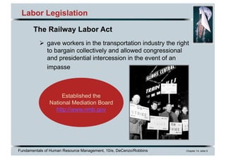 Fundamentals of Human Resource Management, 10/e, DeCenzo/Robbins Chapter 14, slide 9
Labor Legislation
Ø gave workers in the transportation industry the right
to bargain collectively and allowed congressional
and presidential intercession in the event of an
impasse
Established the
National Mediation Board
http://www.nmb.gov
The Railway Labor Act
 