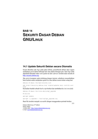 273
Debian GNU/Linux 2nd
Edition
Askari Azikin
©2004-2007, http://www.debianindonesia.org
E-mail: kari@debianindonesia.org
BAB 14
SEKURITI DASAR DEBIAN
GNU/LINUX
14.1 Update Sekuriti Debian secara Otomatis
Sesaat diketahui ada bugs pada paket debian, pemeliharah debian akan segera
melakukan patch dalam beberapa hari atau dalam hitungan jam. Saat bugs telah
diperbaiki/ditambal maka versi update-an dari software tersebut akan tersedia di
http://security.debian.org.
Jika server komputer anda terhubung dengan internet, sebaiknya menambahkan
baris berikut untuk melakukan update ke situs debian secara teratur setiap hari.
debian:~# emacs /etc/apt/sources.list
deb http://security.debian.org/ stable/updates main contrib non-
free
Kemudian buatlah sebuah bash script berikut dan tambahkan ke /etc/cron.daily
debian:~# emacs /etc/cron.daily/apt_upgrade
#!/bin/sh
apt-get update
apt-get –y upgrade > /var/log/apt_upgrade.log
Buat file tersebut menjadi executable dengan menggunakan perintah berikut.
 