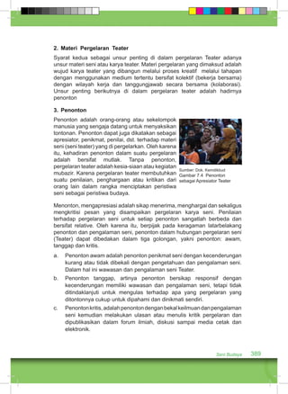 2. Materi Pergelaran Teater 
Syarat kedua sebagai unsur penting di dalam pergelaran Teater adanya 
unsur materi seni atau karya teater. Materi pergelaran yang dimaksud adalah 
wujud karya teater yang dibangun melalui proses kreatif melalui tahapan 
dengan menggunakan medium tertentu bersifat kolektif (bekerja bersama) 
dengan wilayah kerja dan tanggungjawab secara bersama (kolaborasi). 
Unsur penting berikutnya di dalam pergelaran teater adalah hadirnya 
penonton 
3. Penonton 
Penonton adalah orang-orang atau sekelompok 
manusia yang sengaja datang untuk menyaksikan 
tontonan. Penonton dapat juga dikatakan sebagai 
apresiator, penikmat, penilai, dst. terhadap materi 
seni (seni teater) yang di pergelarkan. Oleh karena 
itu, kehadiran penonton dalam suatu pergelaran 
adalah bersifat mutlak. Tanpa penonton, 
pergelaran teater adalah kesia-siaan atau kegiatan 
mubazir. Karena pergelaran teater membutuhkan 
Sumber: Dok. Kemdikbud 
Gambar 7.4 Penonton 
suatu penilaian, penghargaan atau kritikan dari 
sebagai Apresiator Teater 
orang lain dalam rangka menciptakan peristiwa 
seni sebagai peristiwa budaya. 
Menonton, mengapresiasi adalah sikap menerima, menghargai dan sekaligus 
mengkritisi pesan yang disampaikan pergelaran karya seni. Penilaian 
terhadap pergelaran seni untuk setiap penonton sangatlah berbeda dan 
bersifat relative. Oleh karena itu, berpijak pada keragaman latarbelakang 
penonton dan pengalaman seni, penonton dalam hubungan pergelaran seni 
(Teater) dapat dibedakan dalam tiga golongan, yakni penonton: awam, 
tanggap dan kritis. 
a. Penonton awam adalah penonton penikmat seni dengan kecenderungan 
kurang atau tidak dibekali dengan pengetahuan dan pengalaman seni. 
Dalam hal ini wawasan dan pengalaman seni Teater. 
b. Penonton tanggap, artinya penonton bersikap responsif dengan 
kecenderungan memiliki wawasan dan pengalaman seni, tetapi tidak 
ditindaklanjuti untuk mengulas terhadap apa yang pergelaran yang 
ditontonnya cukup untuk dipahami dan dinikmati sendiri. 
c. Penonton kritis, adalah penonton dengan bekal keilmuan dan pengalaman 
seni kemudian melakukan ulasan atau menulis kritik pergelaran dan 
dipublikasikan dalam forum ilmiah, diskusi sampai media cetak dan 
elektronik. 
Seni Budaya 389 
 