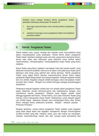 Setelah kamu belajar tentang teknik pergelaran teater, 
jawablah beberapa pertanyaan di bawah ini! 
1. Apa saja yang termasuk unsur penting dalam pergelaran 
teater? 
2. Jelaskan hubungan unsur pergelaran dalam menciptakan 
peristiwa teater! 
C. Teknik Pergelaran Teater 
Teknik adalah cara, upaya, strategi dan metode untuk memudahkan kerja 
dalam menyelesaikan suatu pekerjaan. Terkait teknik dalam pergelaran 
Teater dapat dipahami sebagai suatu cara dan upaya kamu bersama teman-teman 
satu kelas atau kelompok yang dibentuk untuk terlibat dalam 
merencanakan, mempersiapkan, mempergelarkan karya Teater yang kamu 
ciptakan. 
Karya Teater yang Kamu ciptakan merupakan hasil dari proses kreatif yang 
dilakukan bersama (kolektif). Karena itu di dalam mencipta karya Teater perlu 
dibangun etos kerja yang optimal dan saling percaya, Teknik pergelaran 
Teater yang dapat Kamu lakukan bersama-sama teman Kamu dalam 
pergelaran dapat dibagi dalam dua wilayah kegiatan. Wilayah kegiatan artistik 
dan non artistik. Kegiatan wilayah artistik bertugas untuk menyiapkan materi 
(produk) Seni Teater. Wilayah non artistik bertugas sebagai penyelenggara 
pergelaran. 
Pelaksana wilayah kegiatan artistik dan non artistik dalam pergelaran Teater 
dapat dilakukan secara bersama-sama dan bekerjasama dengan cara 
membentuk panitia pergelaran. Wilayah kerja bagian artistik dapat 
ditanggungjawabi oleh Kamu, Teman Kamu, Guru atau Instruktur Teater yang 
mampu untuk mewujudkan karya Teater. Selanjutnya, untuk wilayah bagian 
non artistik dapat dilakukan dengan cara mengangkat Kamu atau Teman 
Kamu sebagai Ketua pelaksana produksi dengan sebutan popular “ 
Pimpinan Produksi “. 
Dengan demikian, secara teknis pergelaran Teater adalah suatu kegiatan 
yang tidak dapat lepas dari kegiatan manajemen dengan memfungsikan 
sumber-sumber yang ada, meliputi; siswa, guru dan orang tua; keuangan; 
metode; mesin/teknologi; bahan dan alat; sampai pada pemasaran jika 
390 Kelas X SMA / SMK / MA / MAK 
 