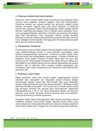 a. Pertemuan sekolah dan komite sekolah. 
Pertemuan untuk mufakat adalah suatu hal penting untuk dilakukan dalam 
memulai suatu kegiatan, terutama kegiatan yang telah diprogramkan. 
Pertemuan sekolah pun (kepala sekolah dan guru-guru) dengan komite 
sekolah merupakan agenda awal yang harus ditempuh di dalamnya 
perencanaan pergelaran Teater. Karena pergelaran Teater sebagai wahana 
aktivitas, kreativitas pembelajaran seni di sekolah tanpa melibatkan unsur-unsur 
pemegang kebijakan pendidikan di sekolah, guru kesenian atau bagian 
yang telah diprogramkan akan mengalami banyak kendala terutama 
dukungan moral dan material yang bertsumberi peserta didik atau orang tua 
kamu (kebijakan komite sekolah). Sehingga akan merembet pada persoalan 
teknis dan non teknis di lapangan. 
b. Pembentukan Panitia Inti 
Pembentukan panitia inti dalam sebuah rencana kegiatan adalah hal penting 
untuk dilakukan.Dengan panitia ini yang terbentuk memudahkan suatu 
tindakan pengorganisasian selanjutnya. Panitia inti di dalam Teater, terdiri 
dari penunjukan atau pengangkatan posisi jabatan : Pimpinan Produksi dan 
Sutradara. Untuk jabatan Pimpinan Produksi dapat dipilih dari guru atau 
orang tua murid. Tetapi jabatan Sutradara harus dipilih dari guru bidang seni 
atau pelatih di luar sekolah dengan jaminan sebuah kesepakatan dan jelasan 
honorium. Hal ini dilakukan untuk menjaga hakekat pengelolaan atau 
manajemen yakni saling menguntung dan memahami rasa kebersamaan 
satu sama lain. 
c. Penentuan Lakon Teater 
Dalam penentuan lakon atau naskah adalah tanggungjawab seorang 
sutradara atau koreografer dan diputuskan secara bersama dengan 
pertimbangan; Apakah sesuai atau tidak tematik lakon yang dibawakan 
dengan tingkat kemampuan anak dan sasaran penonton ? Mengapa naskah 
atau lakon tersebut yang dipilih ? Hal ini jelas harus memiliki alasan positip 
bagi kemajaun bersama dari peluang yang memungkinkan. Bagaimana 
merealisasikannya ? Hal ini pun harus disesuaikan dengan kemampuan/ 
kekuatan yang dimiliki berupaya mencari peluang yang memungkinkan, 
biasanya benturannya masalah pendanaan. 
Pergelaran Teater, dapat diselenggarakan dalam lingkup yang besar, artinya 
melibatkan personal yang banyak dengan sejumlah proses latihan yang 
cukup panjang dan biaya yang dibutuhkan pun akan lain dengan pergelaran 
Teater dalam lingkup kecil. Tinggal milih satu dari dua yang memungkinkan. 
392 Kelas X SMA / SMK / MA / MAK 
 