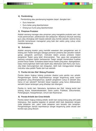 Seni Budaya 395 
4) Pembimbing 
Pembimbing atau pendamping kegiatan dapat diangkat dari : 
• Guru kesenian 
• Guru kelas yang diperbantukan 
• Orang tua murid yang diperbantukan 
5) Pimpinan Produksi 
Adalah seorang manager atau pimpinan yang mengelola produksi seni, dari 
mulai perencanaan, pelaksanaan dan pelaporan. Biasanya ditunjuk seorang 
guru atau dirangkap oleh kepala sekolah atau komite sekolah, karena harus 
memiliki kemampuan managerial yang baik dan waktu yang cukup untuk 
melaksanakannya. 
6) Sutradara 
Adalah seorang kreator yang memiliki wawasan dan pengalaman seni di 
bidang seni Teater bertugas sebagai pemeran pertama dan penafsir naskah 
garap, pengarah, pemimpin, motivator dalam proses produksi materi 
pergelaran Teater yang telah direncanakan. Tipe, gaya dan pengalaman 
seorang sutradara dalam berkesenian Teater sangat menentukan kualitas 
produk karya Teater. Sutradara dalam karya Teater yang akan dipergelarkan, 
kalau memungkinkan lebih baik dipilih atau ditentukan oleh Kamu dan Guru. 
Jika tidak memungkinkan dan diragukan, lebih baik menggunakan tenaga 
instruktur atau pelatih Teater dari luar sekolah. 
7) Panitia Inti dan Staf Bidang Produksi 
Panitia dalam lingkup bidang produksi disebut pula panitia non artistik. 
Pengembangan bentuk kepanitiaannya sangat tergantung pada tujuan 
pergelaran yang diharapkannya, apakah pergelaran cukup di sekolah atau 
harus di luar sekolah? Semakin besar kegiatan yang harus dilaksanakan 
semakin besar tantangan yang dihadapi dan ditangani. 
Panitia ini, terdiri dari: Sekretaris, bendahara dan Staf bidang terdiri dari 
bidang; Acara, Kesekreteateratan, Dana usaha, Publikasi, Dokumentasi, 
Perlengkapan, Kesejahteraan, Umum dan Keamanan. 
8) Penata Artistik dan Crew Artistik 
Panitia dalam lingkup bidang artistik, terdiri dari orang-orang yang ahli pada 
bidangnya. Dan apabila kegiatan di sekolah lebih baik dipadukan dengan 
mata pelajaran lain, yakni mata pelajaran seni terpadu dan kerajinan. 
Pengembangan bentuk kepnitiaanya sangat tergantung pada situasi dan 
kondisi apa yang dibutuh. 
 