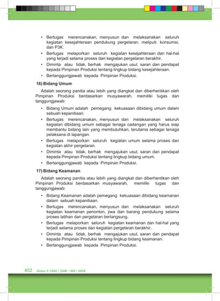 • Bertugas merencanakan, menyusun dan melaksanakan seluruh 
kegiatan kesejahteraan pendukung pergelaran, meliputi: konsumsi, 
dan P3K. 
• Bertugas melaporkan seluruh kegiatan kesejahteraan dan hal-hal 
yang terjadi selama proses dan kegiatan pergelaran berakhir. 
• Diminta atau tidak, berhak mengajukan usul, saran dan pendapat 
kepada Pimpinan Produksi tentang lingkup bidang kesejahteraan. 
• Bertanggungjawab kepada Pimpinan Produksi. 
16) Bidang Umum 
Adalah seorang panitia atau lebih yang diangkat dan diberhentikan oleh 
Pimpinan Produksi berdasarkan musyawarah, memiliki tugas dan 
tanggungjawab: 
• Bidang Umum adalah pemegang kekuasaan dibidang umum dalam 
sebuah kepanitiaan. 
• Bertugas merencanakan, menyusun dan melaksanakan seluruh 
kegiatan dibidang umum sebagai tenaga cadangan yang harus siap 
membantu bidang lain yang membutuhkan, terutama sebagai tenaga 
pelaksana di lapangan. 
• Bertugas melaporkan seluruh kegiatan umum selama proses dan 
kegiatan akhir pergelaran. 
• Diminta atau tidak, berhak mengajukan usul, saran dan pendapat 
kepada Pimpinan Produksi tentang lingkup bidang umum. 
• Bertanggungjawab kepada Pimpinan Produksi. 
17) Bidang Keamanan 
Adalah seorang panitia atau lebih yang diangkat dan diberhentikan oleh 
Pimpinan Produksi berdasarkan musyawarah, memiliki tugas dan 
tanggungjawab: 
• Bidang Keamanan adalah pemegang kekuasaan dibidang keamanan 
dalam sebuah kepanitiaan. 
• Bertugas merencanakan, menyusun dan melaksanakan seluruh 
kegiatan keamanan penonton, jiwa dan barang pendukung selama 
proses latihan dan pergelaran berlangsung. 
• Bertugas melaporkan seluruh kegiatan keamanan dan hal-hal yang 
terjadi selama proses dan kegiatan pergelaran berakhir. 
• Diminta atau tidak, berhak mengajukan usul, saran dan pendapat 
kepada Pimpinan Produksi tentang lingkup bidang keamanan. 
• Bertanggungjawab kepada Pimpinan Produksi. 
402 Kelas X SMA / SMK / MA / MAK 
 