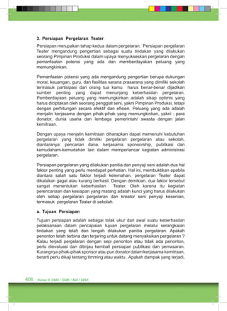 3. Persiapan Pergelaran Teater 
Persiapan merupakan tahap kedua dalam pergelaran. Persiapan pergelaran 
Teater mengandung pengertian sebagai suatu tindakan yang dilakukan 
seorang Pimpinan Produksi dalam upaya menyukseskan pergelaran dengan 
pemanfaatan potensi yang ada dan memberdayakan peluang yang 
memungkinkan. 
Pemanfaatan potensi yang ada mengandung pengertian berupa dukungan 
moral, keuangan, guru, dan fasilitas sarana prasarana yang dimiliki sekolah 
termasuk partisipasi dari orang tua kamu harus benar-benar dijadikan 
sumber penting yang dapat menunjang keberhasilan pergelaran. 
Pemberdayaan peluang yang memungkinkan adalah sikap optimis yang 
harus diciptakan oleh seorang penggiat seni, yakni Pimpinan Produksi, tetapi 
dengan perhitungan secara efektif dan efisien. Peluang yang ada adalah 
menjalin kerjasama dengan pihak-pihak yang memungkinkan, yakni : para 
donator, dunia usaha dan lembaga pemerintah/ swasta dengan jalan 
kemitraan. 
Dengan upaya menjalin kemitraan diharapkan dapat memenuhi kebutuhan 
pergelaran yang tidak dimiliki pergelaran pergelaran atau sekolah, 
diantaranya: pencarian dana, kerjasama sponsorship, publikasi dan 
kemudaham-kemudahan lain dalam memperlancar kegiatan administrasi 
pergelaran. 
Persiapan pergelaran yang dilakukan panitia dan penyaji seni adalah dua hal 
faktor penting yang perlu mendapat perhatian. Hal ini, membuktikan apabila 
diantara salah satu faktor terjadi kelemahan, pergelaran Teater dapat 
dikatakan gagal atau kurang berhasil. Dengan demikian, dua faktor tersebut 
sangat menentukan keberhasilan Teater. Oleh karena itu kegiatan 
perencanaan dan kesiapan yang matang adalah kunci yang harus dilakukan 
oleh setiap pergelaran pergelaran dan kreator seni penyaji kesenian, 
termasuk pergelaran Teater di sekolah. 
a. Tujuan Persiapan 
Tujuan persiapan adalah sebagai tolak ukur dari awal suatu keberhasilan 
pelaksanaan dalam pencapaian tujuan pergelaran melalui serangkaian 
tindakan yang telah dan tengah dilakukan panitia pergelaran. Apakah 
penonton telah terbina dan terjaring untuk datang menyaksikan pergelaran ? 
Kalau terjadi pergelaran dengan sepi penonton atau tidak ada penonton, 
perlu dievaluasi dan ditinjau kembali persiapan publikasi dan pemasaran. 
Kurangnya pihak-pihak sponsor atau pun donator dalam kerjasama kemitraan, 
berarti perlu dikaji tentang timming atau waktu . Apakah dampak yang terjadi, 
406 Kelas X SMA / SMK / MA / MAK 
 