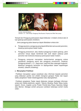 Sumber: Dok.Kemdikbud 
Gambar 7.12 Tata Pentas: Panggung, Rias Busana, Property dan Effek Tata Lampu 
Tempat dan Panggung pertunjukan dapat dilakukan di dalam (Indoor) dan di 
luar gedung/ pertunjukan (Outdoor). 
Jenis panggung pada dasarnya dapat dibedakan antara lain: 
a. Panggung arena, panggung yang dapat dilihat dari semua arah penonton, 
Seni Budaya 409 
biasanya pertunjukan teater tradisi. 
b. Panggung proscenium, atau disebut panggung di dalam gedung, yakni 
penonton hanya dapat menikmati dari arah depan (adanya jarak 
penonton dan tontonan) biasanya pertunjukan teater modern. 
c. Panggung campuran merupakan bentuk-bentuk panggung antara 
perpaduan panggung arena dan panggung proscenium, misalnya; 
Panggung bentuk L, U, I, Segi enam, segi lima atau setengah lingkaran. 
Biasanya panggung semacam ini dipergunakan dalam kepentingan 
showbiz, catwork (modeling). 
c. Menyiapkan Publikasi 
Publikasi merupakan upaya sosialisasi atau informasi kepada penonton 
yang dilakukan panitia non artistik mengenai garapan Teater dan kapan 
waktu pergelaran Teater diselenggarakan atau dipergelarkan. 
Publikasi pergelaran Teater dapat dilakukan dengan berbagai informasi, 
antara lain: Media elektronik, seperti ; Televisi, Bioskop, Radio. Mass media, 
seperti ; Koran, majalah, jurnal, Poster, Pamlet atau Flayer, Spanduk, Baligo 
atau Banner. Sebagai contoh penyusun sertakan beberapa contoh media 
cetak : 
 
