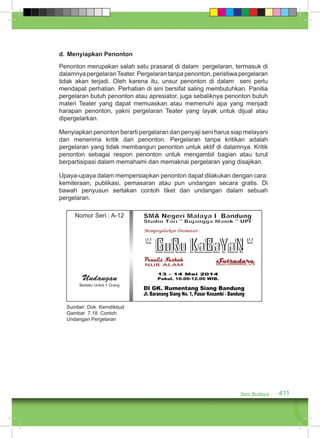 d. Menyiapkan Penonton 
Penonton merupakan salah satu prasarat di dalam pergelaran, termasuk di 
dalamnya pergelaran Teater. Pergelaran tanpa penonton, peristiwa pergelaran 
tidak akan terjadi. Oleh karena itu, unsur penonton di dalam seni perlu 
mendapat perhatian. Perhatian di sini bersifat saling membutuhkan. Panitia 
pergelaran butuh penonton atau apresiator, juga sebaliknya penonton butuh 
materi Teater yang dapat memuaskan atau memenuhi apa yang menjadi 
harapan penonton, yakni pergelaran Teater yang layak untuk dijual atau 
dipergelarkan. 
Menyiapkan penonton berarti pergelaran dan penyaji seni harus siap melayani 
dan menerima kritik dari penonton. Pergelaran tanpa kritikan adalah 
pergelaran yang tidak membangun penonton untuk aktif di dalamnya. Kritik 
penonton sebagai respon penonton untuk mengambil bagian atau turut 
berpartisipasi dalam memahami dan memaknai pergelaran yang disajikan. 
Upaya-upaya dalam mempersiapkan penonton dapat dilakukan dengan cara: 
kemiteraan, publikasi, pemasaran atau pun undangan secara gratis. Di 
bawah penyusun sertakan contoh tiket dan undangan dalam sebuah 
pergelaran. 
Seni Budaya 411 
Nomor Seri : A-12 
Undangan 
Berlaku Untuk 1 Orang 
Sumber: Dok. Kemdikbud 
Gambar 7.18 Contoh 
Undangan Pergelaran 
 