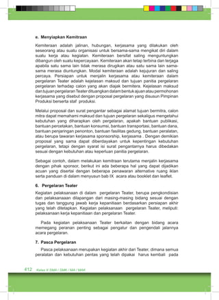 e. Menyiapkan Kemitraan 
Kemiteraan adalah jalinan, hubungan, kerjasama yang dilakukan oleh 
seseorang atau suatu organisasi untuk bersama-sama mengikat diri dalam 
suatu kerja atau kegiatan. Kemiteraan bersifat saling menguntungkan 
dibangun oleh suatu kepercayaan. Kemiteraan akan tetap terbina dan terjaga 
apabila satu sama lain tidak merasa dirugikan atau satu sama lain sama-sama 
merasa diuntungkan. Modal kemiteraan adalah kejujuran dan saling 
percaya. Persiapan untuk menjalin kerjasama atau kemiteraan dalam 
pergelaran Teater adalah kejelasan maksud dan tujuan panitia pergelaran 
pergelaran terhadap calon yang akan diajak bermitera. Kejelasan maksud 
dan tujuan pergelaran Teater dituangkan dalam bentuk ajuan atau permohonan 
kerjasama yang disebut dengan proposal pergelaran yang disusun Pimpinan 
Produksi berserta staf produksi. 
Melalui proposal dan surat pengantar sebagai alamat tujuan bermitra, calon 
mitra dapat memahami maksud dan tujuan pergelaran sekaligus mengetahui 
kebutuhan yang diharapkan oleh pergelaran, apakah bantuan publikasi, 
bantuan percetakan, bantuan konsumsi, bantuan transportasi, bantuan dana, 
bantuan penjaringan penonton, bantuan fasilitas gedung, bantuan peralatan, 
atau berupa tawaran kerjasama sponsorship, kerjasama . Dengan demikian 
proposal yang sama dapat diberdayakan untuk kepentingan kebutuhan 
pergelaran, tetapi dengan syarat isi surat pengantarnya harus dibedakan 
sesuai dengan kebutuhan atau keperluan panitia pergelaran. 
Sebagai contoh, dalam melakukan kemitraan terutama menjalin kerjasama 
dengan pihak sponsor, berikut ini ada beberapa hal yang dapat dijadikan 
acuan yang disertai dengan beberapa penawaran alternative ruang iklan 
serta panduan di dalam menyusun bab IX acara atau booklet dan leaflet. 
6. Pergelaran Teater 
Kegiatan pelaksanaan di dalam pergelaran Teater, berupa pengkondisian 
dan pelaksanaaan dilapangan dari masing-masing bidang sesuai dengan 
tugas dan tanggung jawab kerja kepanitiaan berdasarkan persiapan akhir 
yang telah ditetapkan. Kegiatan pelaksanaan pergelaran Teater, meliputi: 
pelaksanaan kerja kepanitiaan dan pergelaran Teater. 
Pada kegiatan pelaksanaan Teater berkaitan dengan bidang acara 
memegang peranan penting sebagai pengatur dan pengendali jalannya 
acara pergelaran. 
7. Pasca Pergelaran 
Pasca pelaksanaan merupakan kegiatan akhir dari Teater, dimana semua 
peralatan dan kebutuhan pentas yang telah dipakai harus kembali pada 
412 Kelas X SMA / SMK / MA / MAK 
 