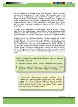tempat atau pada pemiliknya secara tertib dan aman dengan tidak lupa 
melakukan chek and rechek sesuai dengan daftar peralatan atau sarana 
prasarana yang dibawa dan dipinjam. Hal lain yang harus dibina adalah 
kerjasama dalam bentuk kemitraan sebagai bukti kerjasama yang baik dan 
saling menguntungkan yakni adanya media promosi dan publikasi berupa : 
Poster, Spanduk, Pamlet, T-Shirt, Booklet atau Leaflet yang dipilih sesuai 
perjanjian agar kerjasama yang dibangun dapat terjalin dan terbina untuk ke 
depannya. 
Tahapan pasca pelaksanaan pun merupakan wahana kegiatan evaluasi 
baik karya seni berupa Teater maupun laporan panitia atau keproduksian 
sebagai acuan untuk melangkah dan bertindak selanjutnya dari segala 
kelemahan yang ada dan atau keberhasilan-keberhasilan yang telah didapat. 
Kegiatan laporan yang dilakukan Pimpinan Produksi harus bersifat tercatat, 
tertulis dan terbuka kepada penanggungjawab kegiatan dan semua 
pendukung acara, terutama menyangkut: laporan keuangan yang diperoleh 
dari sumber-sumber yang telah direncanakan dengan jumlah pengeluaran 
yang dipakai kegiatan pergelaran. Sekaligus sebagai ajang penghargaan 
kepada seluruh pendukung acara berupa kesejahteraan atau honorarium 
dan produk sponsor, itu pun kalau ada dan memungkinkan. Jika tidak ada, 
tetap laporan harus dibuat tertulis dan disampaikan kepada semua pendukung 
acara. 
Setelah kamu belajar tentang teknik pergelaran, jawablah beberapa 
pertanyaan di bawah ini! 
1. Apa saja yang kamu ketahui tentang teknik pergelaran teater? 
2. Jelaskan tugas dan tanggung jawab kamu selaku panitia 
pergelaran teater sesuai dengan bidang yang kamu pegang! 
Kamu telah belajar tentang lingkup pergelaran teater. 
Selanjutnya, melalui panitia pergelaran teater yang dibentuk 
secara kelompok, terstruktur dan terbimbing dengan guru dan 
teman kamu untuk melakukan kreativitas pergelaran teater 
sesuai dengan naskah teater yang pernah kamu lakukan 
dilengkapi dengan penataan pentas ! 
Seni Budaya 413 
 