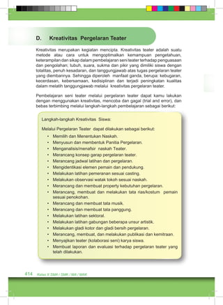 D. Kreativitas Pergelaran Teater 
Kreativitas merupakan kegiatan mencipta. Kreativitas teater adalah suatu 
metode atau cara untuk mengoptimalkan kemampuan pengetahuan, 
keterampilan dan sikap dalam pembelajaran seni teater terhadap penguasaan 
dan pengolahan; tubuh, suara, sukma dan pikir yang dimiliki siswa dengan 
totalitas, penuh kesadaran, dan tanggungjawab atas tugas pergelaran teater 
yang diembannya. Sehingga diperoleh manfaat ganda, berupa: kebugaran, 
kecerdasan, kebersamaan, kedisiplinan dan terjadi peningkatan kualitas 
dalam melatih tanggungjawab melalui kreativitas pergelaran teater. 
Pembelajaran seni teater melalui pergelaran teater dapat kamu lakukan 
dengan menggunakan kreativitas, mencoba dan gagal (trial and error), dan 
bebas terbimbing melalui langkah-langkah pembelajaran sebagai berikut: 
Langkah-langkah Kreativitas Siswa: 
Melalui Pergelaran Teater dapat dilakukan sebagai berikut: 
• Memilih dan Menentukan Naskah. 
• Menyusun dan membentuk Panitia Pergelaran. 
• Menganalisis/menafsir naskah Teater. 
• Merancang konsep garap pergelaran teater. 
• Merancang jadwal latihan dan pergelaran. 
• Mengidentikasi elemen pemain dan pendukung. 
• Melakukan latihan pemeranan sesuai casting. 
• Melakukan observasi watak tokoh sesuai naskah. 
• Merancang dan membuat property kebutuhan pergelaran. 
• Merancang, membuat dan melakukan tata rias/kostum pemain 
sesuai penokohan. 
• Merancang dan membuat tata musik. 
• Merancang dan membuat tata panggung. 
• Melakukan latihan sektoral. 
• Melakukan latihan gabungan beberapa unsur artistik. 
• Melakukan gladi kotor dan gladi bersih pergelaran. 
• Merancang, membuat, dan melakukan publikasi dan kemitraan. 
• Menyajikan teater (kolaborasi seni) karya siswa. 
• Membuat laporan dan evaluasi terhadap pergelaran teater yang 
telah dilakukan. 
414 Kelas X SMA / SMK / MA / MAK 
 