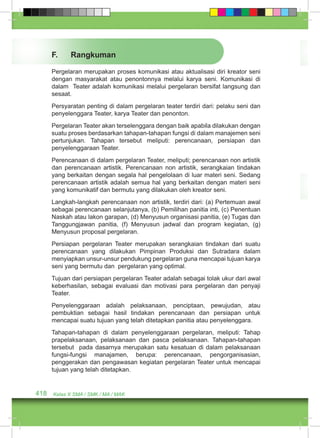 F. Rangkuman 
Pergelaran merupakan proses komunikasi atau aktualisasi diri kreator seni 
dengan masyarakat atau penontonnya melalui karya seni. Komunikasi di 
dalam Teater adalah komunikasi melalui pergelaran bersifat langsung dan 
sesaat. 
Persyaratan penting di dalam pergelaran teater terdiri dari: pelaku seni dan 
penyelenggara Teater, karya Teater dan penonton. 
Pergelaran Teater akan terselenggara dengan baik apabila dilakukan dengan 
suatu proses berdasarkan tahapan-tahapan fungsi di dalam manajemen seni 
pertunjukan. Tahapan tersebut meliputi: perencanaan, persiapan dan 
penyelenggaraan Teater. 
Perencanaan di dalam pergelaran Teater, meliputi; perencanaan non artistik 
dan perencanaan artistik. Perencanaan non artistik, serangkaian tindakan 
yang berkaitan dengan segala hal pengelolaan di luar materi seni. Sedang 
perencanaan artistik adalah semua hal yang berkaitan dengan materi seni 
yang komunikatif dan bermutu yang dilakukan oleh kreator seni. 
Langkah-langkah perencanaan non artistik, terdiri dari: (a) Pertemuan awal 
sebagai perencanaan selanjutanya, (b) Pemilihan panitia inti, (c) Penentuan 
Naskah atau lakon garapan, (d) Menyusun organisasi panitia, (e) Tugas dan 
Tanggungjawan panitia, (f) Menyusun jadwal dan program kegiatan, (g) 
Menyusun proposal pergelaran. 
Persiapan pergelaran Teater merupakan serangkaian tindakan dari suatu 
perencanaan yang dilakukan Pimpinan Produksi dan Sutradara dalam 
menyiapkan unsur-unsur pendukung pergelaran guna mencapai tujuan karya 
seni yang bermutu dan pergelaran yang optimal. 
Tujuan dari persiapan pergelaran Teater adalah sebagai tolak ukur dari awal 
keberhasilan, sebagai evaluasi dan motivasi para pergelaran dan penyaji 
Teater. 
Penyelenggaraan adalah pelaksanaan, penciptaan, pewujudan, atau 
pembuktian sebagai hasil tindakan perencanaan dan persiapan untuk 
mencapai suatu tujuan yang telah ditetapkan panitia atau penyelenggara. 
Tahapan-tahapan di dalam penyelenggaraan pergelaran, meliputi: Tahap 
prapelaksanaan, pelaksanaan dan pasca pelaksanaan. Tahapan-tahapan 
tersebut pada dasarnya merupakan satu kesatuan di dalam pelaksanaan 
fungsi-fungsi manajamen, berupa: perencanaan, pengorganisasian, 
penggerakan dan pengawasan kegiatan pergelaran Teater untuk mencapai 
tujuan yang telah ditetapkan. 
418 Kelas X SMA / SMK / MA / MAK 
 